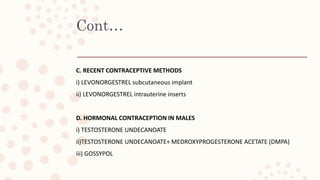 Cont…
C. RECENT CONTRACEPTIVE METHODS
i) LEVONORGESTREL subcutaneous implant
ii) LEVONORGESTREL intrauterine inserts
D. HORMONAL CONTRACEPTION IN MALES
i) TESTOSTERONE UNDECANOATE
ii)TESTOSTERONE UNDECANOATE+ MEDROXYPROGESTERONE ACETATE (DMPA)
iii) GOSSYPOL
 
