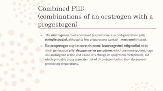 Combined Pill:
(combinations of an oestrogen with a
progestogen)
– The oestrogen in most combined preparations: (second-generation pills)
ethinylestradiol, although a few preparations contain mestranol instead.
– The progestogen may be norethisterone, levonorgestrel, ethynodiol, or-in
third- generation pills- desogestrel or gestodene, which are more potent, have
less androgenic action and cause less change in lipoprotein metabolism, but
which probably cause a greater risk of thromboembolism than do second-
generation preparations.
 