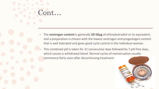Cont…
– The oestrogen content is generally 20-50μg of ethinylestradiol or its equivalent,
and a preparation is chosen with the lowest oestrogen and progestogen content
that is well tolerated and gives good cycle control in the individual woman.
– This combined pill is taken for 21 consecutive days followed by 7 pill-free days,
which causes a withdrawal bleed. Normal cycles of menstruation usually
commence fairly soon after discontinuing treatment.
 
