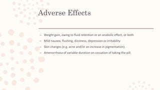 Adverse Effects
– Weight gain, owing to fluid retention or an anabolic effect, or both
– Mild nausea, flushing, dizziness, depression or irritability
– Skin changes (e.g. acne and/or an increase in pigmentation)
– Amenorrhoea of variable duration on cessation of taking the pill.
 