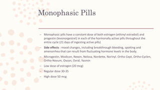 Monophasic Pills
– Monophasic pills have a constant dose of both estrogen (ethinyl estradiol) and
progestin (levonorgestrel) in each of the hormonally active pills throughout the
entire cycle (21 days of ingesting active pills)
– Side effects : mood changes, including breakthrough bleeding, spotting and
amenorrhea that can result from fluctuating hormone levels in the body.
– Microgestin, Modicon, Nexon, Nelova, Nordette, Norinyl. Ortho Cept, Ortho-Cyclen,
Ortho-Novum, Ovcon, Ovral, Yasmin
– Low dose of estrogen (20 mcg)
– Regular dose 30-35
– High dose 50 mcg
 