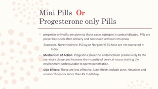 Mini Pills Or
Progesterone only Pills
– progestin-only pills are given to those cases estrogen is contraindicated. Pills are
prescribed soon after delivery and continued without intruption .
Examples: Norethindrone 350 ug or Norgestrel 75.hese are not marketed in
India.
– Mechanism of Action: Progestins place the endometrium prematurely to the
secretory phase and increase the viscosity of cervical mucus making the
environment unfavourable to sperm penetration.
– Side Effects: These are less effective. Side effects include acne, hirsutism and
amenorrhoea for more than 45 to 60 days
 