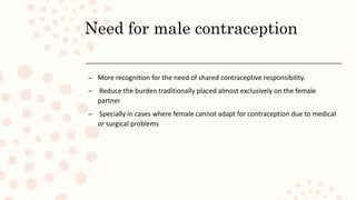 Need for male contraception
– More recognition for the need of shared contraceptive responsibility.
– Reduce the burden traditionally placed almost exclusively on the female
partner
– Specially in cases where female cannot adapt for contraception due to medical
or surgical problems
 