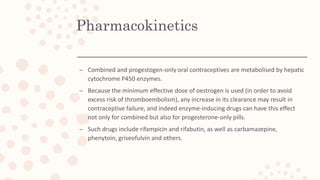 Pharmacokinetics
– Combined and progestogen-only oral contraceptives are metabolised by hepatic
cytochrome P450 enzymes.
– Because the minimum effective dose of oestrogen is used (in order to avoid
excess risk of thromboembolism), any increase in its clearance may result in
contraceptive failure, and indeed enzyme-inducing drugs can have this effect
not only for combined but also for progesterone-only pills.
– Such drugs include rifampicin and rifabutin, as well as carbamazepine,
phenytoin, griseofulvin and others.
 