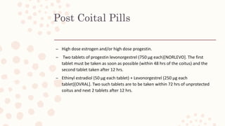 Post Coital Pills
– High dose estrogen and/or high dose progestin.
– Two tablets of progestin levonorgestrel (750 µg each)[NORLEVO]. The first
tablet must be taken as soon as possible (within 48 hrs of the coitus) and the
second tablet taken after 12 hrs.
– Ethinyl estradiol (50 µg each tablet) + Levonorgestrel (250 µg each
tablet)[OVRAL]. Two such tablets are to be taken within 72 hrs of unprotected
coitus and next 2 tablets after 12 hrs.
 