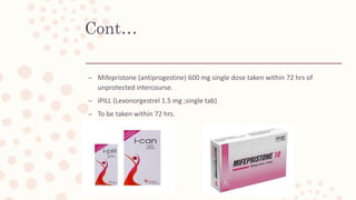 Cont…
– Mifepristone (antiprogestine) 600 mg single dose taken within 72 hrs of
unprotected intercourse.
– iPILL (Levonorgestrel 1.5 mg ;single tab)
– To be taken within 72 hrs.
 