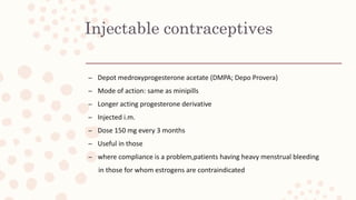 Injectable contraceptives
– Depot medroxyprogesterone acetate (DMPA; Depo Provera)
– Mode of action: same as minipills
– Longer acting progesterone derivative
– Injected i.m.
– Dose 150 mg every 3 months
– Useful in those
– where compliance is a problem,patients having heavy menstrual bleeding
in those for whom estrogens are contraindicated
 