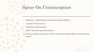 Spray-On Contraception
– Nestorone - Metered Dose Transdermal System (MDTS)
– In phase I Clinical trail as:
– Absorbed instantaneously
– MDTS® daily skin spray formulations
– Hormone collects as reservoir with in the skin and slowly diffuses into the blood
stream
 