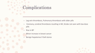 Complications
– Leg vein thrombosis, Pulmonary thrombosis with older pills
– Coronary, cerebral thrombosis resulting in MI, Stroke not seen with low dose
pills
– Rise in BP
– Minor increase in breast cancer
– Benign hepatomas Gall stones
 