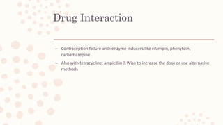 Drug Interaction
– Contraception failure with enzyme inducers like rifampin, phenytoin,
carbamazepine
– Also with tetracycline, ampicillin Wise to increase the dose or use alternative
methods
 
