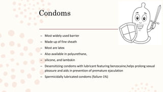 Condoms
– Most widely used barrier
– Made up of fine sheath
– Most are latex
– Also available in polyurethane,
– silicone, and lambskin
– Desensitizing condoms with lubricant featuring benzocaine,helps prolong sexual
pleasure and aids in prevention of premature ejaculation
– Spermicidally lubricated condoms (failure-1%)
 