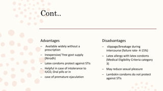 Cont..
Advantages
– Available widely without a
prescription
– Inexpensive/ free govt supply
(Nirodh)
– Latex condoms protect against STIs
– Helpful in case of intolerance to
IUCD, Oral pills or in
– case of premature ejaculation
Disadvantages
– slippage/breakage during
intercourse (failure rate- 4-15%)
– Latex allergy with latex condoms
(Medical Eligibility Criteria category
3)
– May reduce sexual pleasure
– Lambskin condoms do not protect
against STIs
 