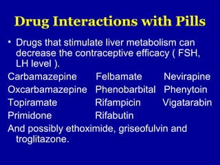 Drug Interactions with Pills
• Drugs that stimulate liver metabolism can
decrease the contraceptive efficacy ( FSH,
LH level ).
Carbamazepine Felbamate Nevirapine
Oxcarbamazepine Phenobarbital Phenytoin
Topiramate Rifampicin Vigatarabin
Primidone Rifabutin
And possibly ethoximide, griseofulvin and
troglitazone.
 