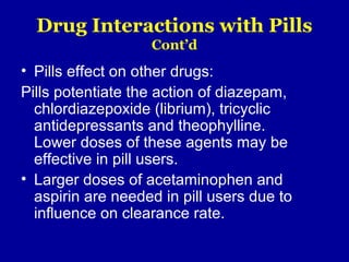 Drug Interactions with Pills
Cont’d
• Pills effect on other drugs:
Pills potentiate the action of diazepam,
chlordiazepoxide (librium), tricyclic
antidepressants and theophylline.
Lower doses of these agents may be
effective in pill users.
• Larger doses of acetaminophen and
aspirin are needed in pill users due to
influence on clearance rate.
 