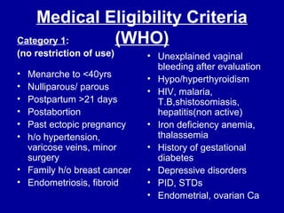 Medical Eligibility Criteria
(WHO)Category 1:
(no restriction of use)
• Menarche to <40yrs
• Nulliparous/ parous
• Postpartum >21 days
• Postabortion
• Past ectopic pregnancy
• h/o hypertension,
varicose veins, minor
surgery
• Family h/o breast cancer
• Endometriosis, fibroid
• Unexplained vaginal
bleeding after evaluation
• Hypo/hyperthyroidism
• HIV, malaria,
T.B,shistosomiasis,
hepatitis(non active)
• Iron deficiency anemia,
thalassemia
• History of gestational
diabetes
• Depressive disorders
• PID, STDs
• Endometrial, ovarian Ca
 