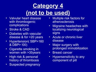 Category 4
(not to be used)
• Valvular heart disease
with thrombogenic
complications
• Stroke & CAD
• Diabetes with vascular
disease & for >20 years
• Hypertension( SBP>160
& DBP> !00)
• Cigarette smoking in
women with >35years
• High risk & personal
history of thrombosis
• Suspected pregnancy
• Multiple risk factors for
atherosclerosis
• Migraine headaches with
localizing neurological
signs
• Acute or chronic liver
disease
• Major surgery with
prolonged immobilization
• Breast cancer
• Hypersensitivity to any
component of pill
 