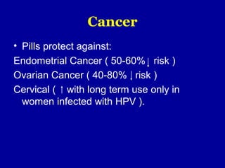 Cancer
• Pills protect against:
Endometrial Cancer ( 50-60% risk )
Ovarian Cancer ( 40-80% risk )
Cervical ( with long term use only in
women infected with HPV ).
 