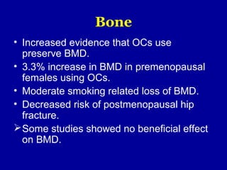 Bone
• Increased evidence that OCs use
preserve BMD.
• 3.3% increase in BMD in premenopausal
females using OCs.
• Moderate smoking related loss of BMD.
• Decreased risk of postmenopausal hip
fracture.
Some studies showed no beneficial effect
on BMD.
 