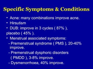 Specific Symptoms & Conditions
• Acne: many combinations improve acne.
• Hirsutism
• DUB: improve in 3 cycles ( 87% ),
placebo ( 45% ).
• Menstrual associated symptoms:
- Premenstrual syndrome ( PMS ), 20-40%
improve.
- Premenstrual dysphoric disorders
( PMDD ), 3-8% improve.
- Dysmenorrhoea, 40% improve.
 