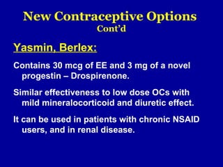 New Contraceptive Options
Cont’d
Yasmin, Berlex:
Contains 30 mcg of EE and 3 mg of a novel
progestin – Drospirenone.
Similar effectiveness to low dose OCs with
mild mineralocorticoid and diuretic effect.
It can be used in patients with chronic NSAID
users, and in renal disease.
 
