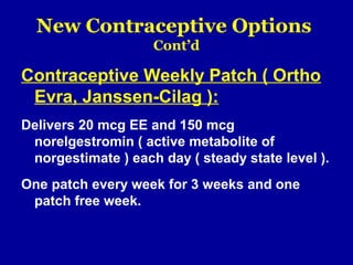 New Contraceptive Options
Cont’d
Contraceptive Weekly Patch ( Ortho
Evra, Janssen-Cilag ):
Delivers 20 mcg EE and 150 mcg
norelgestromin ( active metabolite of
norgestimate ) each day ( steady state level ).
One patch every week for 3 weeks and one
patch free week.
 
