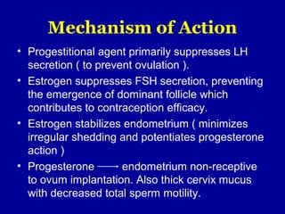 Mechanism of Action
• Progestitional agent primarily suppresses LH
secretion ( to prevent ovulation ).
• Estrogen suppresses FSH secretion, preventing
the emergence of dominant follicle which
contributes to contraception efficacy.
• Estrogen stabilizes endometrium ( minimizes
irregular shedding and potentiates progesterone
action )
• Progesterone endometrium non-receptive
to ovum implantation. Also thick cervix mucus
with decreased total sperm motility.
 