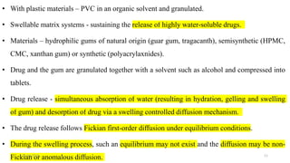 • With plastic materials – PVC in an organic solvent and granulated.
• Swellable matrix systems - sustaining the release of highly water-soluble drugs.
• Materials – hydrophilic gums of natural origin (guar gum, tragacanth), semisynthetic (HPMC,
CMC, xanthan gum) or synthetic (polyacrylaxnides).
• Drug and the gum are granulated together with a solvent such as alcohol and compressed into
tablets.
• Drug release - simultaneous absorption of water (resulting in hydration, gelling and swelling
of gum) and desorption of drug via a swelling controlled diffusion mechanism.
• The drug release follows Fickian first-order diffusion under equilibrium conditions.
• During the swelling process, such an equilibrium may not exist and the diffusion may be non-
Fickian or anomalous diffusion.25-04-2018 11
 
