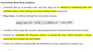 Ion-Exchange Resin-Drug Complexes
• Controlled delivery of ionizable acidic and basic drugs can be obtained by complexing them with
insoluble nontoxic anion exchange and cation exchange resins respectively.
• Drug release - by diffusion through the resin particle structure.
• A number of basic drugs like noscapine, phenyipropanolamine and phentermine have been retarded.
• Prepared by incubating the drug-resin solution or passing the drug solution through a column
containing ion-exchange resin and complex
• Coated with cellulose or hard paraffin and formulated as ion free suspension for pediatric use.
25-04-2018 15
 