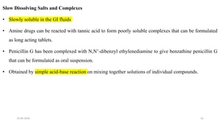 Slow Dissolving Salts and Complexes
• Slowly soluble in the GI fluids
• Amine drugs can be reacted with tannic acid to form poorly soluble complexes that can be formulated
as long acting tablets.
• Penicillin G has been complexed with N,N’-dibenzyl ethylenediamine to give benzathine penicillin G
that can be formulated as oral suspension.
• Obtained by simple acid-base reaction on mixing together solutions of individual compounds.
25-04-2018 16
 