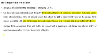 pH-Independent Formulations
• designed to eliminate the influence of changing GI pH.
• On dissolution and absorption of drugs by formulating them with sufficient amount of buffering agents
(salts of phosphoric, citric or tartaric acids) that adjust the pH to the desired value as the dosage form
passes along the GIT and permit drug dissolution and release at a constant rate independent of GI pH.
• Dosage form containing drug and buffer is coated with a permeable substance that allows entry of
aqueous medium but prevents dispersion of tablet.
25-04-2018 17
 