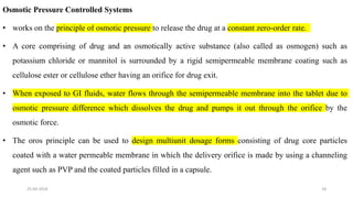 Osmotic Pressure Controlled Systems
• works on the principle of osmotic pressure to release the drug at a constant zero-order rate.
• A core comprising of drug and an osmotically active substance (also called as osmogen) such as
potassium chloride or mannitol is surrounded by a rigid semipermeable membrane coating such as
cellulose ester or cellulose ether having an orifice for drug exit.
• When exposed to GI fluids, water flows through the semipermeable membrane into the tablet due to
osmotic pressure difference which dissolves the drug and pumps it out through the orifice by the
osmotic force.
• The oros principle can be used to design multiunit dosage forms consisting of drug core particles
coated with a water permeable membrane in which the delivery orifice is made by using a channeling
agent such as PVP and the coated particles filled in a capsule.
25-04-2018 18
 