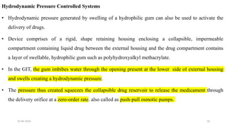 Hydrodynamic Pressure Controlled Systems
• Hydrodynamic pressure generated by swelling of a hydrophilic gum can also be used to activate the
delivery of drugs.
• Device comprises of a rigid, shape retaining housing enclosing a collapsible, impermeable
compartment containing liquid drug between the external housing and the drug compartment contains
a layer of swellable, hydrophilic gum such as polyhydroxyalkyl methacrylate.
• In the GIT, the gum imbibes water through the opening present at the lower side of external housing
and swells creating a hydrodynamic pressure.
• The pressure thus created squeezes the collapsible drug reservoir to release the medicament through
the delivery orifice at a zero-order rate. also called as push-pull osmotic pumps.
25-04-2018 20
 
