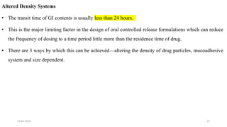 Altered Density Systems
• The transit time of GI contents is usually less than 24 hours.
• This is the major limiting factor in the design of oral controlled release formulations which can reduce
the frequency of dosing to a time period little more than the residence time of drug.
• There are 3 ways by which this can be achievéd—altering the density of drug particles, mucoadhesive
system and size dependent.
25-04-2018 22
 