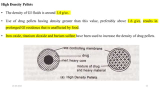 High Density Pellets
• The density of GI fluids is around 1.4 g/cc.
• Use of drug pellets having density greater than this value, preferably above 1.6 g/cc, results in
prolonged GI residence that is unaffected by food.
• Iron oxide, titanium dioxide and barium sulfate have been used to increase the density of drug pellets.
25-04-2018 23
 