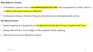 Mucoadhesive Systems
• A bioadhesive polymer such as cross-linked polyacrylic acid, when incorporated in a tablet, allows it
to adhere to the gastric mucosa or epithelium.
• Continuously releases a fraction of drug into the intestine over prolonged periods of time.
Size-Based Systems
• Gastric emptying of a dosage form can be delayed in the fed state if its size is greater than 2 mm.
• Dosage form of size 2.5 cm or larger is often required to delay emptying.
• Such forms are however difficult to swallow.
25-04-2018 26
 