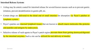 Intestinal Release Systems
• A drug may be enteric coated for intestinal release for several known reasons such as to prevent gastric
irritation, prevent destabilization in gastric pH, etc.
• Certain drugs are delivered to the distal end of small intestine for absorption via Peyer’s patches or
lymphatic system.
• Peyer’s patches are mucosal lymphoid tissues that are known to absorb macro molecules like proteins
and peptides and antigens by endocytosis.
• Selective release of such agents to Peyer’s patch region prevents them from getting destroyed/digested
by the intestinal enzymes. Such a site can be utilized for oral delivery of insulin.
25-04-2018 27
 
