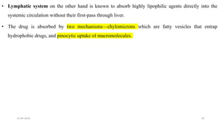 • Lymphatic system on the other hand is known to absorb highly lipophilic agents directly into the
systemic circulation without their first-pass through liver.
• The drug is absorbed by two mechanisms—chylomicrons which are fatty vesicles that entrap
hydrophobic drugs, and pinocytic uptake of macromolecules.
25-04-2018 28
 