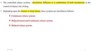 • The controlled release systems - dissolution, diffusion or a combination of both mechanisms in the
control of release rate of drug.
• Depending upon the manner of drug release, these systems are classified as follows:
 Continuous release systems
 Delayed transit and Continuous release systems
 Delayed release systems
25-04-2018 3
 