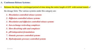 A. Continuous Release Systems:
• Releases the drug for a prolonged period of time along the entire length of GIT with normal transit of
the dosage form. The various systems under this category are:
1. Dissolution controlled release systems
2. Diffusion controlled release systems
3. Dissolution and diffusion controlled release systems
4. Ion-exchange resin-drug complexes
5. Slow dissolving salts and complexes
6. pH-independent formulations
7. Osmotic pressure controlled systems
8. Hydrodynamic pressure controlled systems
25-04-2018 4
 