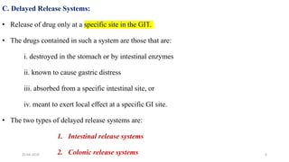 C. Delayed Release Systems:
• Release of drug only at a specific site in the GIT.
• The drugs contained in such a system are those that are:
i. destroyed in the stomach or by intestinal enzymes
ii. known to cause gastric distress
iii. absorbed from a specific intestinal site, or
iv. meant to exert local effect at a specific GI site.
• The two types of delayed release systems are:
1. Intestinal release systems
2. Colonic release systems25-04-2018 6
 