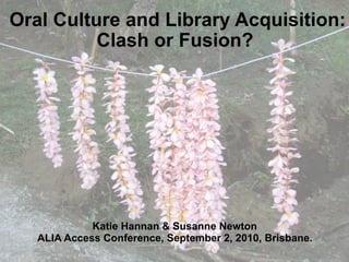 Oral Culture and Library Acquisition:
          Clash or Fusion?




             Katie Hannan & Susanne Newton
   ALIA Access Conference, September 2, 2010, Brisbane.
 