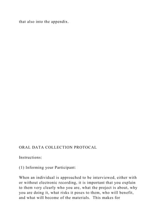 that also into the appendix.
ORAL DATA COLLECTION PROTOCAL
Instructions:
(1) Informing your Participant:
When an individual is approached to be interviewed, either with
or without electronic recording, it is important that you explain
to them very clearly who you are, what the project is about, why
you are doing it, what risks it poses to them, who will benefit,
and what will become of the materials. This makes for
 