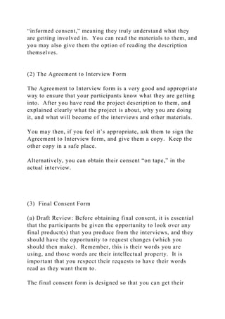 “informed consent,” meaning they truly understand what they
are getting involved in. You can read the materials to them, and
you may also give them the option of reading the description
themselves.
(2) The Agreement to Interview Form
The Agreement to Interview form is a very good and appropriate
way to ensure that your participants know what they are getting
into. After you have read the project description to them, and
explained clearly what the project is about, why you are doing
it, and what will become of the interviews and other materials.
You may then, if you feel it’s appropriate, ask them to sign the
Agreement to Interview form, and give them a copy. Keep the
other copy in a safe place.
Alternatively, you can obtain their consent “on tape,” in the
actual interview.
(3) Final Consent Form
(a) Draft Review: Before obtaining final consent, it is essential
that the participants be given the opportunity to look over any
final product(s) that you produce from the interviews, and they
should have the opportunity to request changes (which you
should then make). Remember, this is their words you are
using, and those words are their intellectual property. It is
important that you respect their requests to have their words
read as they want them to.
The final consent form is designed so that you can get their
 