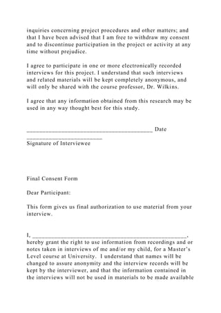 inquiries concerning project procedures and other matters; and
that I have been advised that I am free to withdraw my consent
and to discontinue participation in the project or activity at any
time without prejudice.
I agree to participate in one or more electronically recorded
interviews for this project. I understand that such interviews
and related materials will be kept completely anonymous, and
will only be shared with the course professor, Dr. Wilkins.
I agree that any information obtained from this research may be
used in any way thought best for this study.
________________________________________ Date
________________________
Signature of Interviewee
Final Consent Form
Dear Participant:
This form gives us final authorization to use material from your
interview.
I, _________________________________________________,
hereby grant the right to use information from recordings and or
notes taken in interviews of me and/or my child, for a Master’s
Level course at University. I understand that names will be
changed to assure anonymity and the interview records will be
kept by the interviewer, and that the information contained in
the interviews will not be used in materials to be made available
 