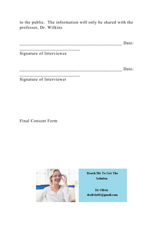 to the public. The information will only be shared with the
professor, Dr. Wilkins
____________________________________________ Date:
__________________________
Signature of Interviewee
____________________________________________ Date:
__________________________
Signature of Interviewer
Final Consent Form
 