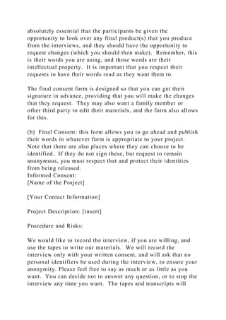 absolutely essential that the participants be given the
opportunity to look over any final product(s) that you produce
from the interviews, and they should have the opportunity to
request changes (which you should then make). Remember, this
is their words you are using, and those words are their
intellectual property. It is important that you respect their
requests to have their words read as they want them to.
The final consent form is designed so that you can get their
signature in advance, providing that you will make the changes
that they request. They may also want a family member or
other third party to edit their materials, and the form also allows
for this.
(b) Final Consent: this form allows you to go ahead and publish
their words in whatever form is appropriate to your project.
Note that there are also places where they can choose to be
identified. If they do not sign these, but request to remain
anonymous, you must respect that and protect their identities
from being released.
Informed Consent:
[Name of the Project]
[Your Contact Information]
Project Description: [insert]
Procedure and Risks:
We would like to record the interview, if you are willing, and
use the tapes to write our materials. We will record the
interview only with your written consent, and will ask that no
personal identifiers be used during the interview, to ensure your
anonymity. Please feel free to say as much or as little as you
want. You can decide not to answer any question, or to stop the
interview any time you want. The tapes and transcripts will
 