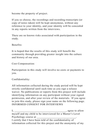 become the property of project.
If you so choose, the recordings and recording-transcripts (or
copy of notes taken) will be kept anonymous, without any
reference to your identity, and your identity will be concealed
in any reports written from the interviews.
There are no known risks associated with participation in the
study.
Benefits:
It is hoped that the results of this study will benefit the
community through providing greater insight into the culture
and history of our area.
Cost Compensation:
Participation in this study will involve no costs or payments to
you.
Confidentiality:
All information collected during the study period will be kept
strictly confidential until such time as you sign a release
waiver. No publications or reports from this project will include
identifying information on any participant without your signed
permission, and after your review of the materials. If you agree
to join this study, please sign your name on the following page.
INFORMED CONSENT FOR INTERVIEWS
I, _____________________________________, agree to allow
myself and my child to be interviewed for a Master’s Level
Psychology course at ____________________________.
I certify that I have been told of the confidentiality of
information collected for this project and the anonymity of my
 