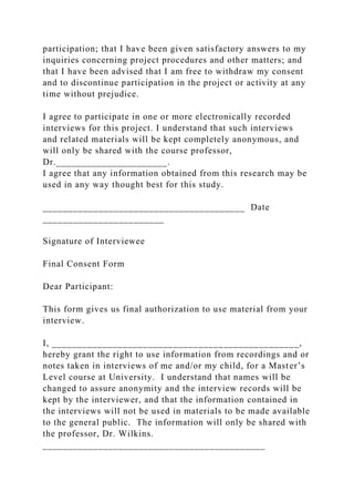 participation; that I have been given satisfactory answers to my
inquiries concerning project procedures and other matters; and
that I have been advised that I am free to withdraw my consent
and to discontinue participation in the project or activity at any
time without prejudice.
I agree to participate in one or more electronically recorded
interviews for this project. I understand that such interviews
and related materials will be kept completely anonymous, and
will only be shared with the course professor,
Dr.______________________.
I agree that any information obtained from this research may be
used in any way thought best for this study.
________________________________________ Date
________________________
Signature of Interviewee
Final Consent Form
Dear Participant:
This form gives us final authorization to use material from your
interview.
I, _________________________________________________,
hereby grant the right to use information from recordings and or
notes taken in interviews of me and/or my child, for a Master’s
Level course at University. I understand that names will be
changed to assure anonymity and the interview records will be
kept by the interviewer, and that the information contained in
the interviews will not be used in materials to be made available
to the general public. The information will only be shared with
the professor, Dr. Wilkins.
____________________________________________
 