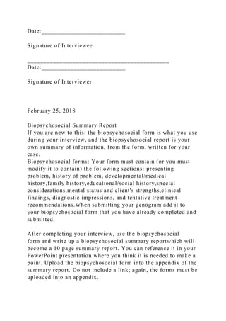 Date:__________________________
Signature of Interviewee
____________________________________________
Date:__________________________
Signature of Interviewer
February 25, 2018
Biopsychosocial Summary Report
If you are new to this: the biopsychosocial form is what you use
during your interview, and the biopsychosocial report is your
own summary of information, from the form, written for your
case.
Biopsychosocial forms: Your form must contain (or you must
modify it to contain) the following sections: presenting
problem, history of problem, developmental/medical
history,family history,educational/social history,special
considerations,mental status and client's strengths,clinical
findings, diagnostic impressions, and tentative treatment
recommendations.When submitting your genogram add it to
your biopsychosocial form that you have already completed and
submitted.
After completing your interview, use the biopsychosocial
form and write up a biopsychosocial summary reportwhich will
become a 10 page summary report. You can reference it in your
PowerPoint presentation where you think it is needed to make a
point. Upload the biopsychosocial form into the appendix of the
summary report. Do not include a link; again, the forms must be
uploaded into an appendix.
 
