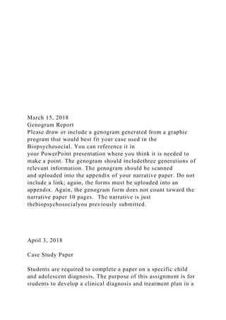 March 15, 2018
Genogram Report
Please draw or include a genogram generated from a graphic
program that would best fit your case used in the
Biopsychosocial. You can reference it in
your PowerPoint presentation where you think it is needed to
make a point. The genogram should includethree generations of
relevant information. The genogram should be scanned
and uploaded into the appendix of your narrative paper. Do not
include a link; again, the forms must be uploaded into an
appendix. Again, the genogram form does not count toward the
narrative paper 10 pages. The narrative is just
thebiopsychosocialyou previously submitted.
April 3, 2018
Case Study Paper
Students are required to complete a paper on a specific child
and adolescent diagnosis. The purpose of this assignment is for
students to develop a clinical diagnosis and treatment plan in a
 